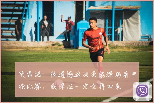 莫雷诺：很遗憾这次没能现场看申花比赛，我保证一定会再回来