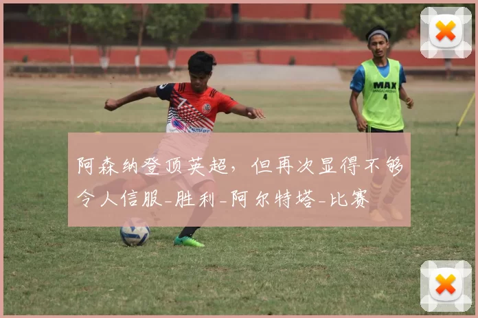 阿森纳登顶英超，但再次显得不够令人信服_胜利_阿尔特塔_比赛