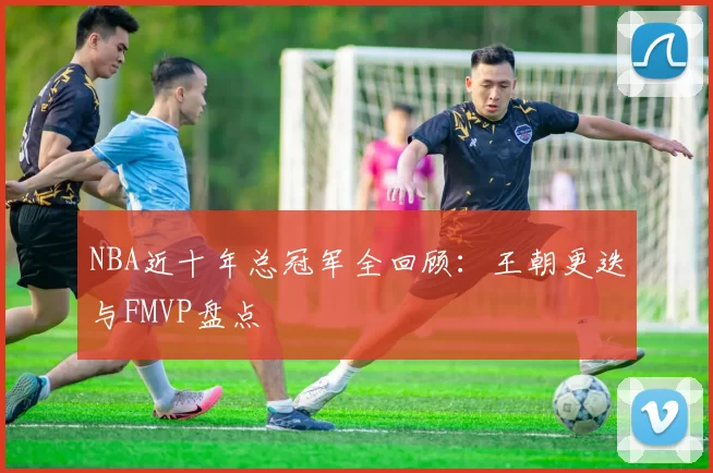 NBA近十年总冠军全回顾:王朝更迭与FMVP盘点