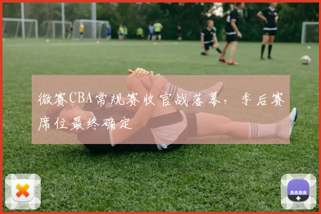 微赛CBA常规赛收官战落幕，季后赛席位最终确定