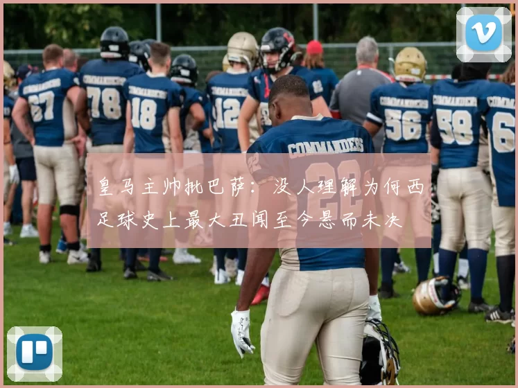 皇马主帅批巴萨:没人理解为何西足球史上最大丑闻至今悬而未决