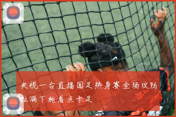 央视一台直播国足热身赛全场攻防拉满下轮看点十足