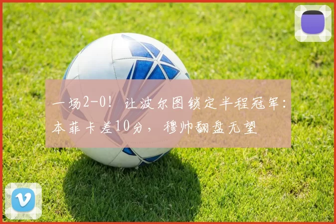 一场2-0！让波尔图锁定半程冠军：本菲卡差10分，穆帅翻盘无望