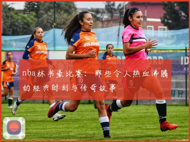 nba林书豪比赛：那些令人热血沸腾的经典时刻与传奇故事