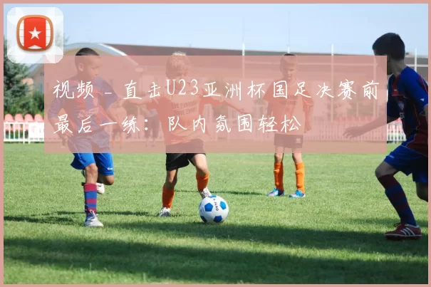 视频 _ 直击U23亚洲杯国足决赛前最后一练:队内氛围轻松