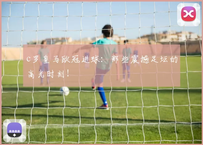 c罗皇马欧冠进球:那些震撼足坛的高光时刻!