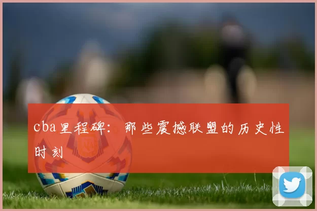 cba里程碑:那些震撼联盟的历史性时刻