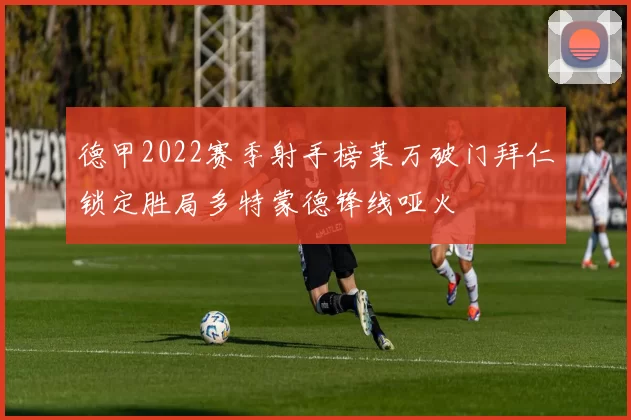 德甲2022赛季射手榜莱万破门拜仁锁定胜局多特蒙德锋线哑火