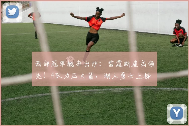 西部冠军概率出炉:雷霆断崖式领先!4队力压火箭,湖人勇士上榜