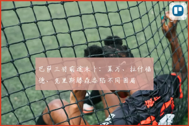 巴萨三将前途未卜：莱万、拉什福德、克里斯滕森各陷不同困局