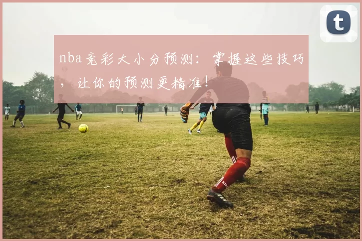 nba竞彩大小分预测：掌握这些技巧，让你的预测更精准！