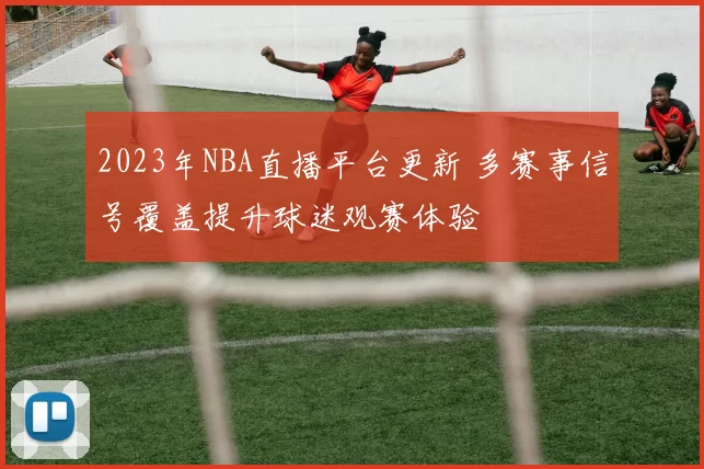 2023年NBA直播平台更新 多赛事信号覆盖提升球迷观赛体验