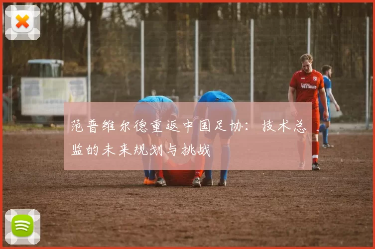 范普维尔德重返中国足协：技术总监的未来规划与挑战