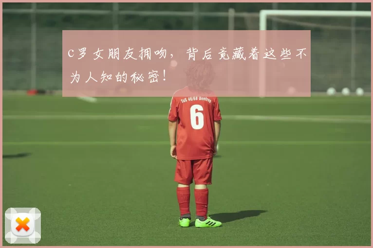 c罗女朋友拥吻，背后竟藏着这些不为人知的秘密！