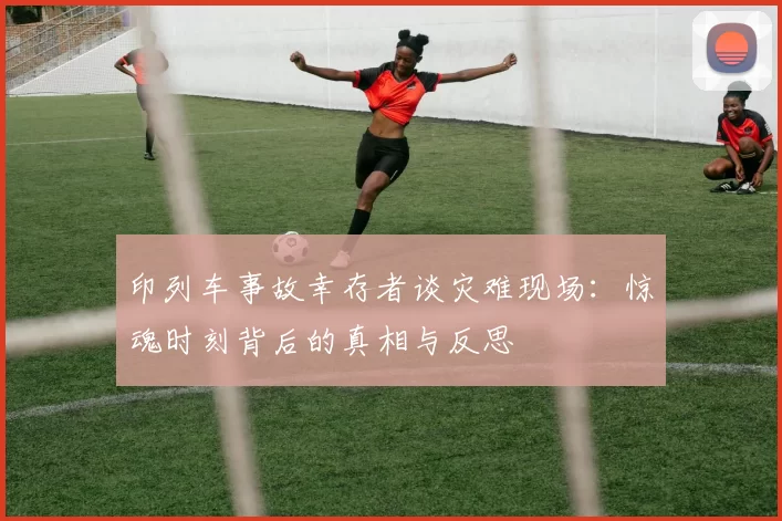 印列车事故幸存者谈灾难现场：惊魂时刻背后的真相与反思