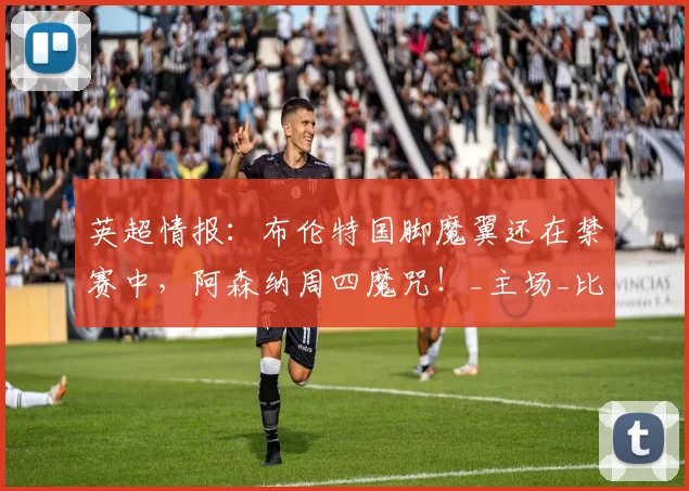 英超情报：布伦特国脚魔翼还在禁赛中，阿森纳周四魔咒！_主场_比赛_沙德