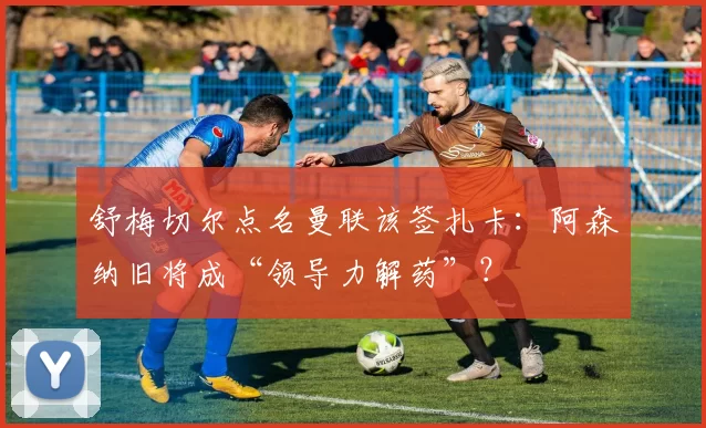 舒梅切尔点名曼联该签扎卡：阿森纳旧将成“领导力解药”？