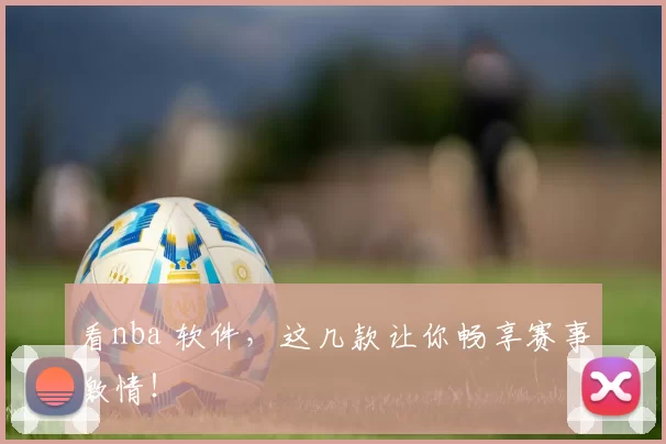 看nba 软件，这几款让你畅享赛事激情！