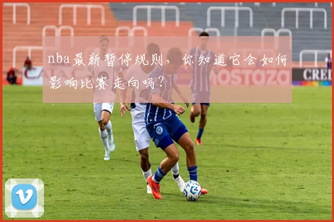 nba最新暂停规则，你知道它会如何影响比赛走向吗？