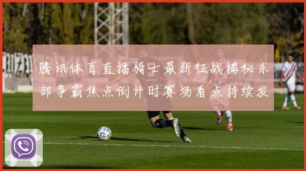 腾讯体育直播骑士最新征战揭秘东部争霸焦点倒计时赛场看点持续发酵