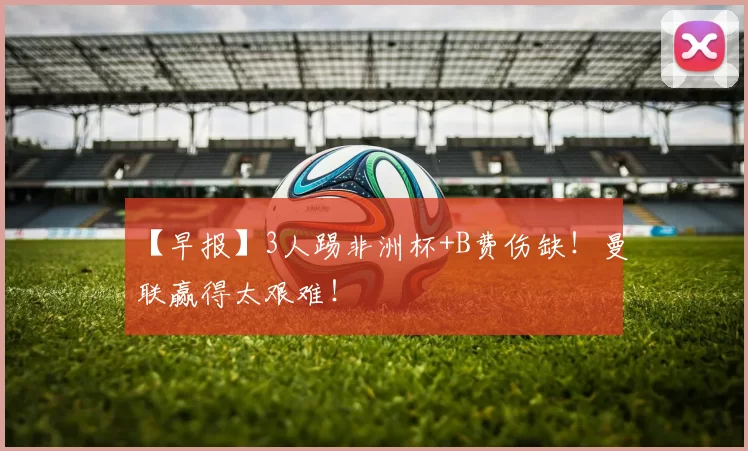 【早报】3人踢非洲杯+B费伤缺！曼联赢得太艰难！