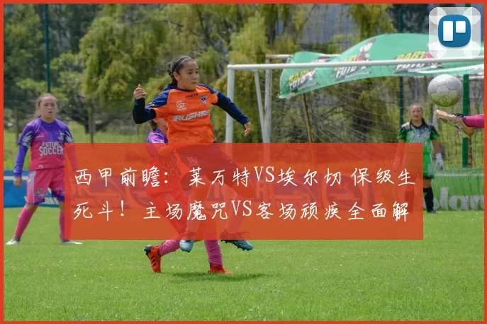 西甲前瞻：莱万特VS埃尔切 保级生死斗！主场魔咒VS客场顽疾全面解析_进攻_本赛季