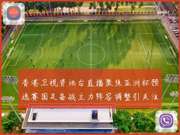 香港卫视资讯台直播聚焦亚洲杯预选赛国足备战主力阵容调整引关注