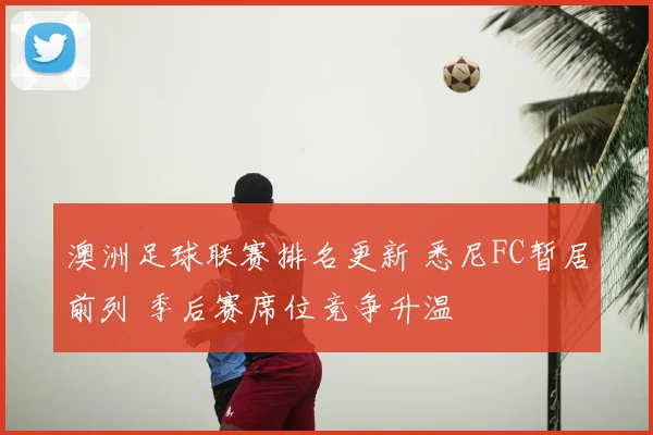 澳洲足球联赛排名更新 悉尼FC暂居前列 季后赛席位竞争升温