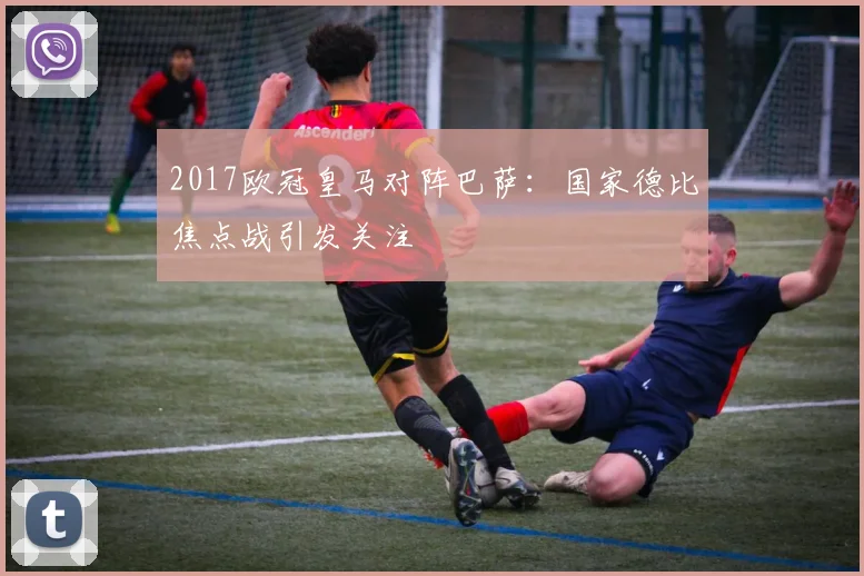 2017欧冠皇马对阵巴萨：国家德比焦点战引发关注