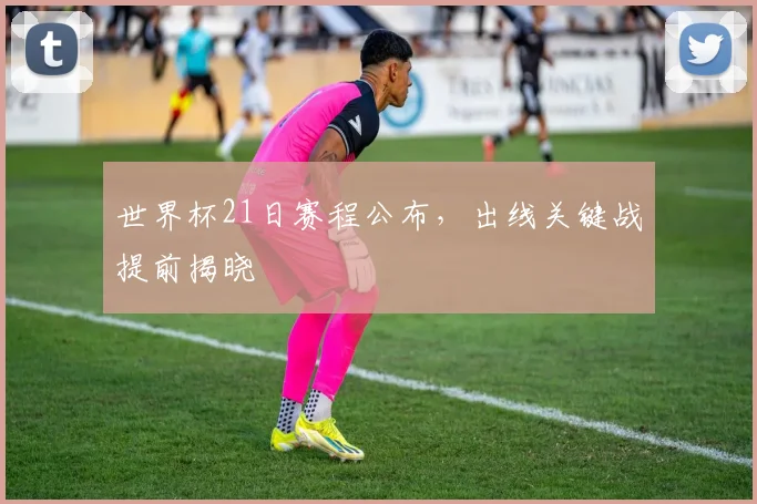 世界杯21日赛程公布，出线关键战提前揭晓