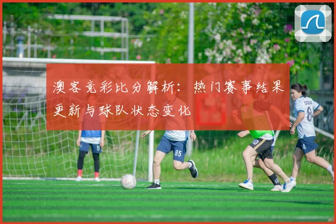 澳客竞彩比分解析：热门赛事结果更新与球队状态变化