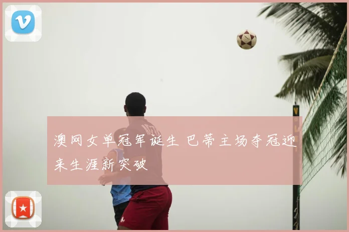 澳网女单冠军诞生 巴蒂主场夺冠迎来生涯新突破