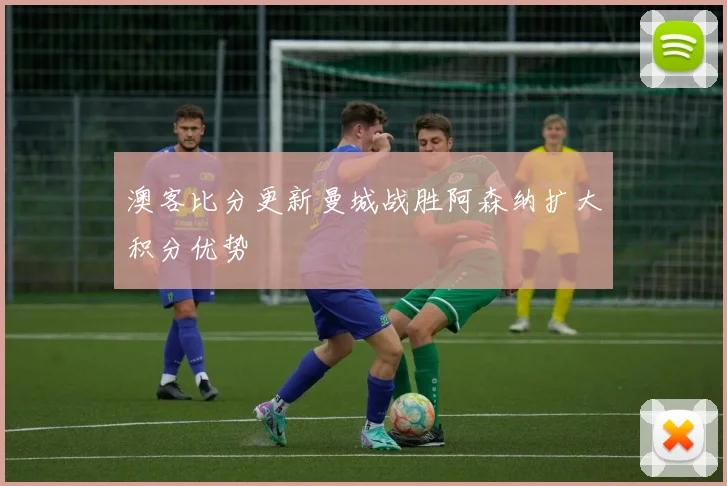 澳客比分更新曼城战胜阿森纳扩大积分优势