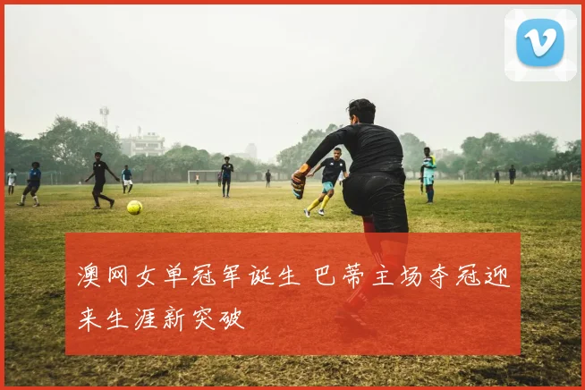 澳网女单冠军诞生 巴蒂主场夺冠迎来生涯新突破