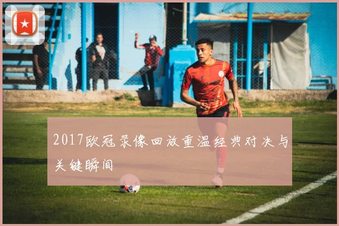 2017欧冠录像回放重温经典对决与关键瞬间