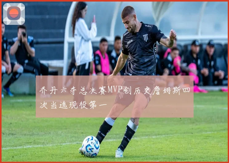乔丹六夺总决赛MVP创历史詹姆斯四次当选现役第一