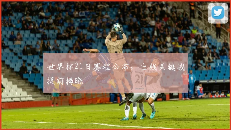 世界杯21日赛程公布，出线关键战提前揭晓