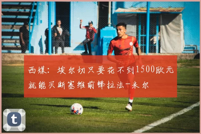 西媒：埃尔切只要花不到1500欧元就能买断塞维前锋拉法-米尔