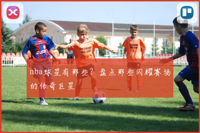 nba球星有那些？盘点那些闪耀赛场的传奇巨星