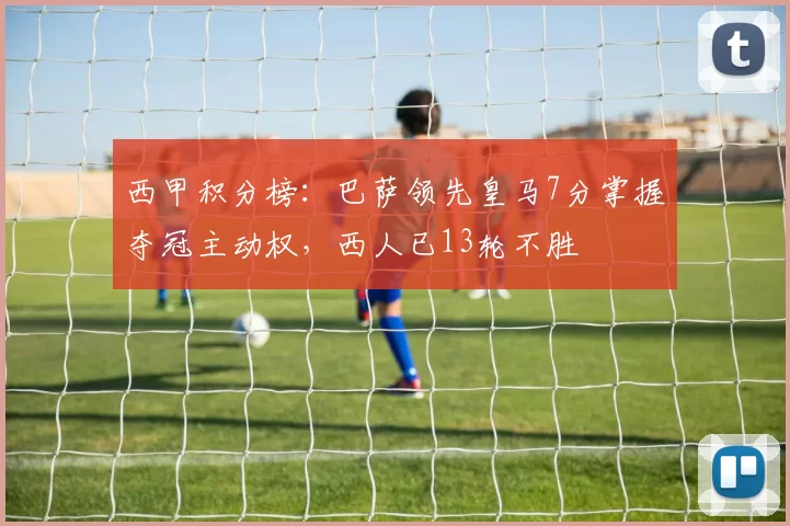 西甲积分榜：巴萨领先皇马7分掌握夺冠主动权，西人已13轮不胜