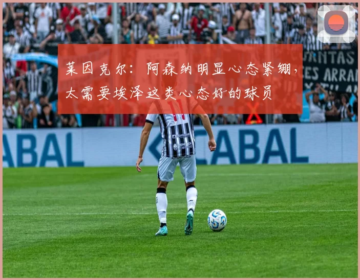 莱因克尔：阿森纳明显心态紧绷，太需要埃泽这类心态好的球员