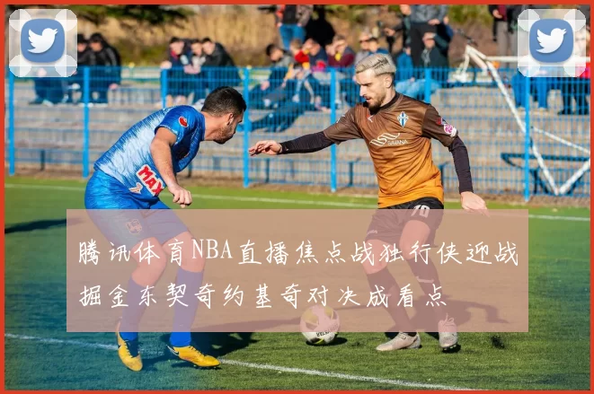 腾讯体育NBA直播焦点战独行侠迎战掘金东契奇约基奇对决成看点