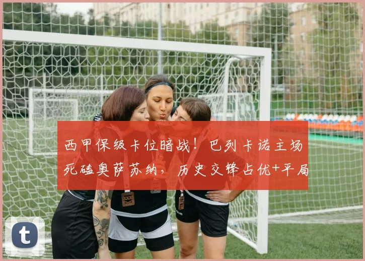 西甲保级卡位暗战！巴列卡诺主场死磕奥萨苏纳，历史交锋占优+平局魔咒，结局难料？_防守_比赛_客场