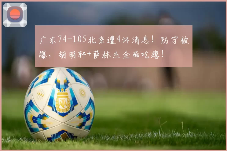 广东74-105北京遭4坏消息！防守被爆，胡明轩+萨林杰全面吃瘪！