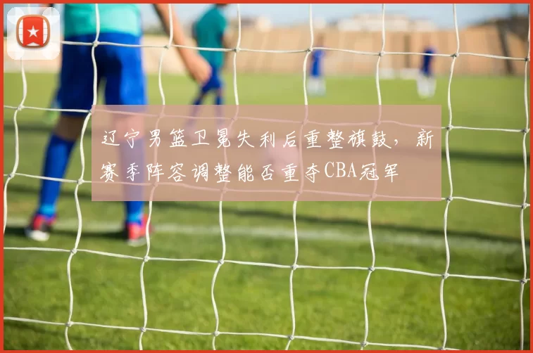 辽宁男篮卫冕失利后重整旗鼓,新赛季阵容调整能否重夺CBA冠军