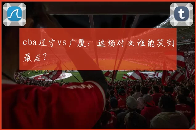 cba辽宁vs广厦,这场对决谁能笑到最后?