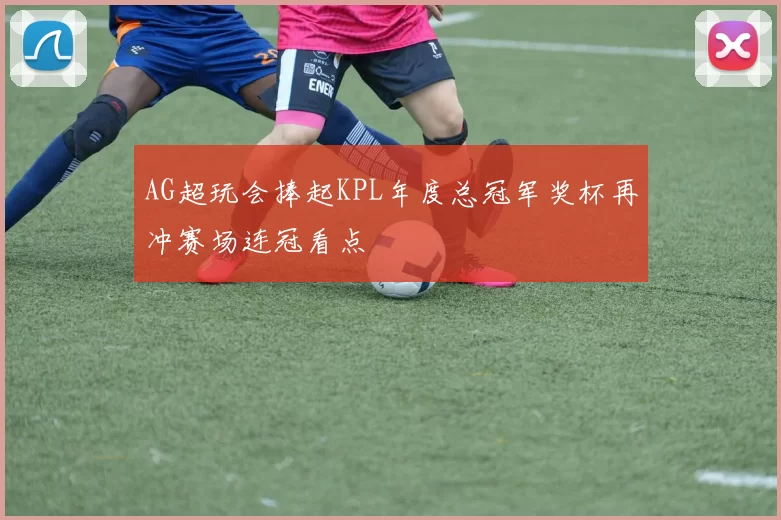 AG超玩会捧起KPL年度总冠军奖杯再冲赛场连冠看点