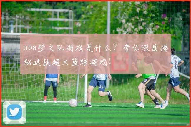 nba梦之队游戏是什么?带你深度揭秘这款超火篮球游戏!