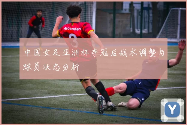 中国女足亚洲杯夺冠后战术调整与球员状态分析