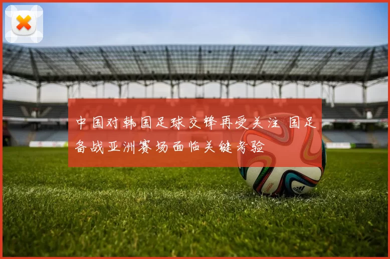中国对韩国足球交锋再受关注 国足备战亚洲赛场面临关键考验